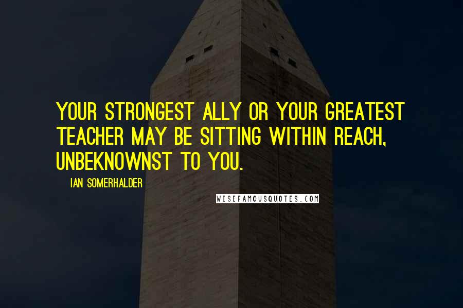 Ian Somerhalder Quotes: Your strongest ally or your greatest teacher may be sitting within reach, unbeknownst to you.