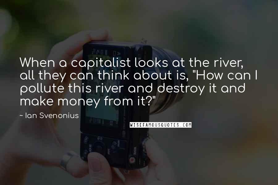 Ian Svenonius Quotes: When a capitalist looks at the river, all they can think about is, "How can I pollute this river and destroy it and make money from it?"