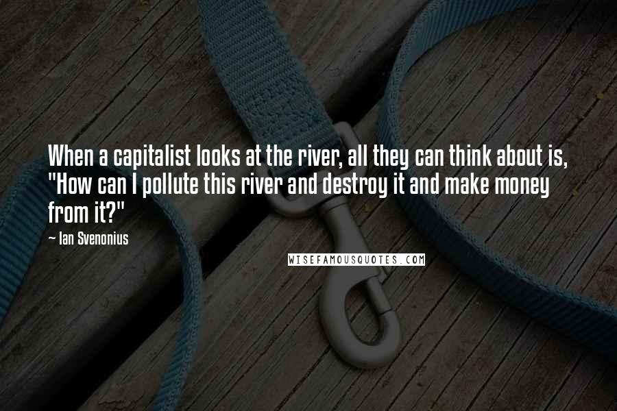 Ian Svenonius Quotes: When a capitalist looks at the river, all they can think about is, "How can I pollute this river and destroy it and make money from it?"