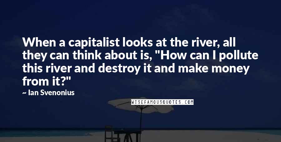 Ian Svenonius Quotes: When a capitalist looks at the river, all they can think about is, "How can I pollute this river and destroy it and make money from it?"