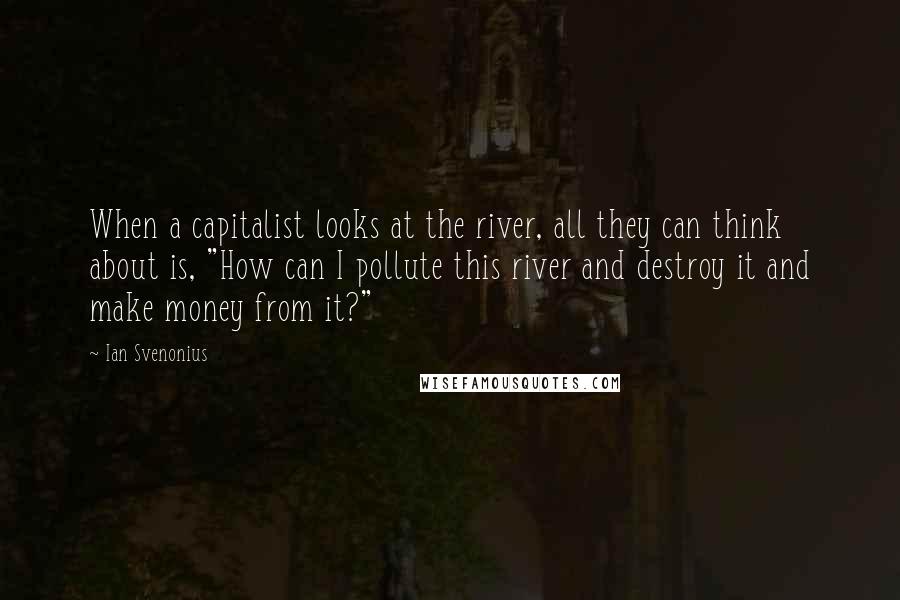 Ian Svenonius Quotes: When a capitalist looks at the river, all they can think about is, "How can I pollute this river and destroy it and make money from it?"