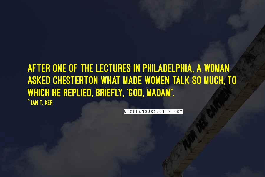 Ian T. Ker Quotes: After one of the lectures in Philadelphia, a woman asked Chesterton what made women talk so much, to which he replied, briefly, 'God, Madam'.