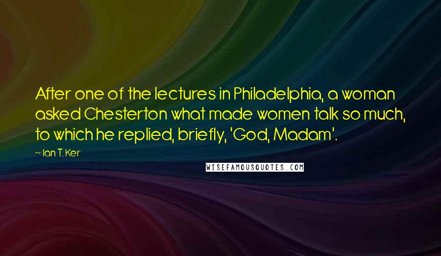 Ian T. Ker Quotes: After one of the lectures in Philadelphia, a woman asked Chesterton what made women talk so much, to which he replied, briefly, 'God, Madam'.