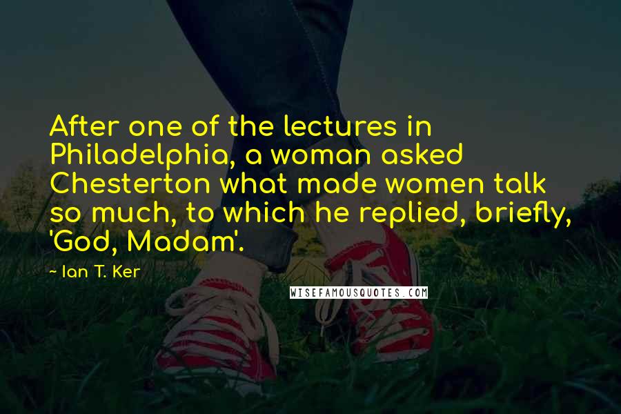 Ian T. Ker Quotes: After one of the lectures in Philadelphia, a woman asked Chesterton what made women talk so much, to which he replied, briefly, 'God, Madam'.