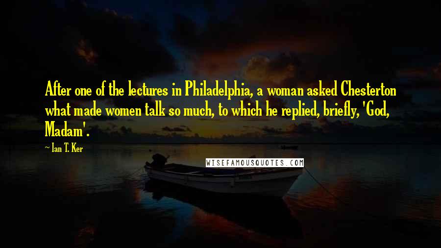 Ian T. Ker Quotes: After one of the lectures in Philadelphia, a woman asked Chesterton what made women talk so much, to which he replied, briefly, 'God, Madam'.