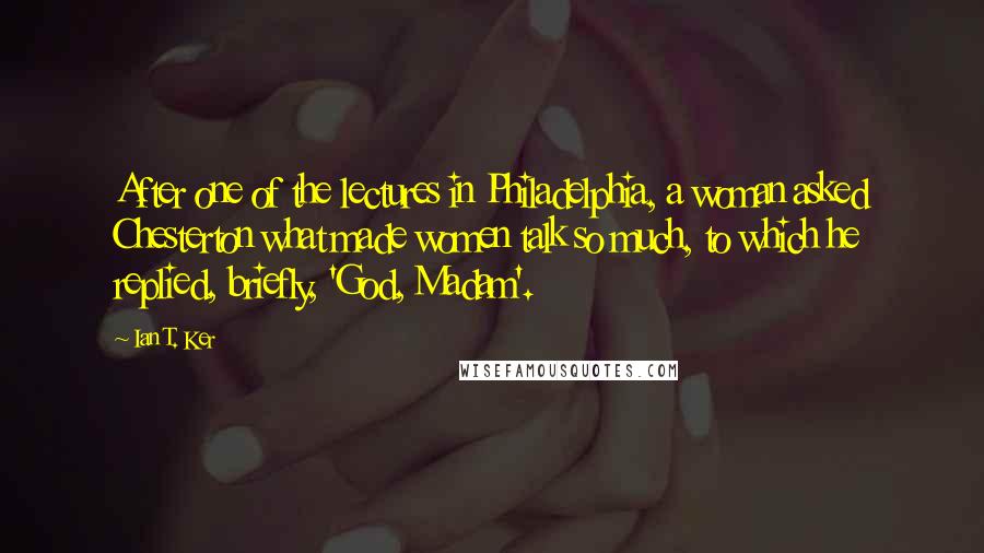 Ian T. Ker Quotes: After one of the lectures in Philadelphia, a woman asked Chesterton what made women talk so much, to which he replied, briefly, 'God, Madam'.