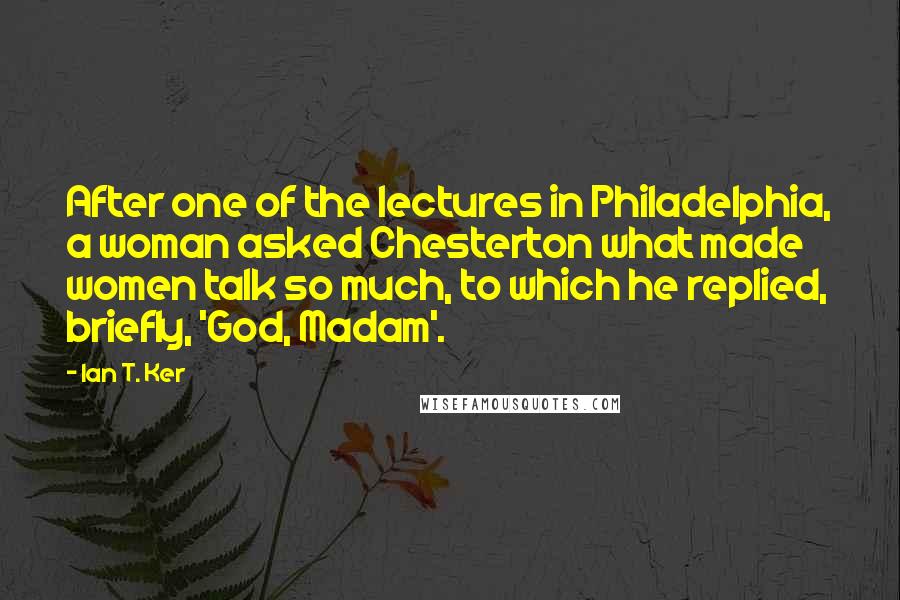 Ian T. Ker Quotes: After one of the lectures in Philadelphia, a woman asked Chesterton what made women talk so much, to which he replied, briefly, 'God, Madam'.