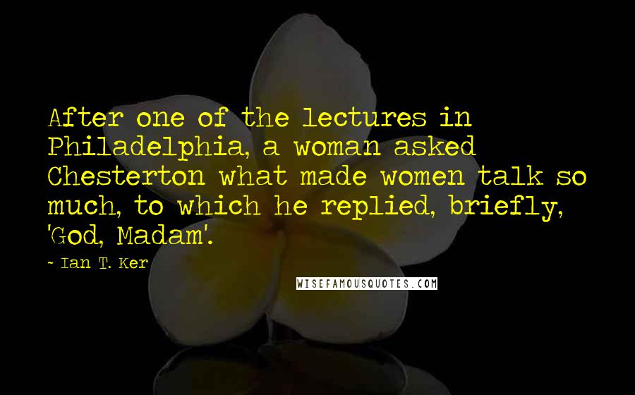 Ian T. Ker Quotes: After one of the lectures in Philadelphia, a woman asked Chesterton what made women talk so much, to which he replied, briefly, 'God, Madam'.