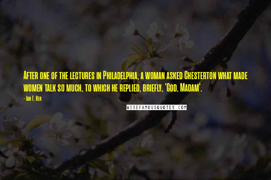 Ian T. Ker Quotes: After one of the lectures in Philadelphia, a woman asked Chesterton what made women talk so much, to which he replied, briefly, 'God, Madam'.