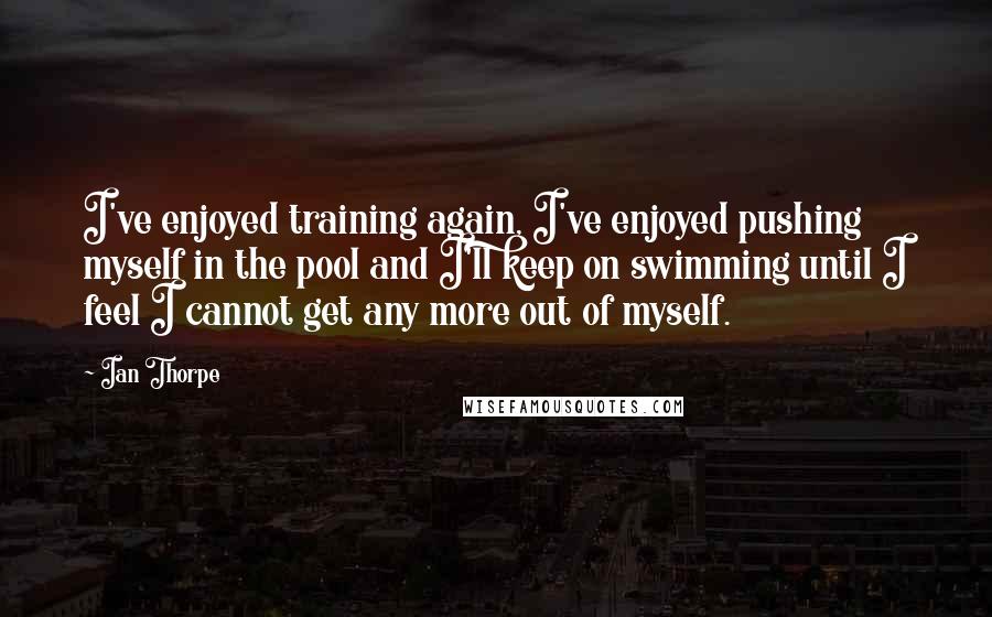 Ian Thorpe Quotes: I've enjoyed training again, I've enjoyed pushing myself in the pool and I'll keep on swimming until I feel I cannot get any more out of myself.