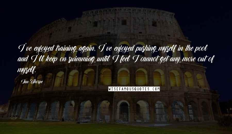 Ian Thorpe Quotes: I've enjoyed training again, I've enjoyed pushing myself in the pool and I'll keep on swimming until I feel I cannot get any more out of myself.