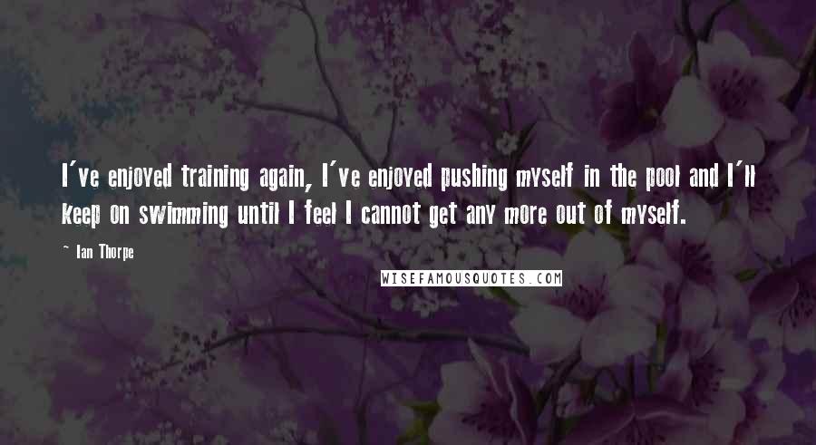 Ian Thorpe Quotes: I've enjoyed training again, I've enjoyed pushing myself in the pool and I'll keep on swimming until I feel I cannot get any more out of myself.