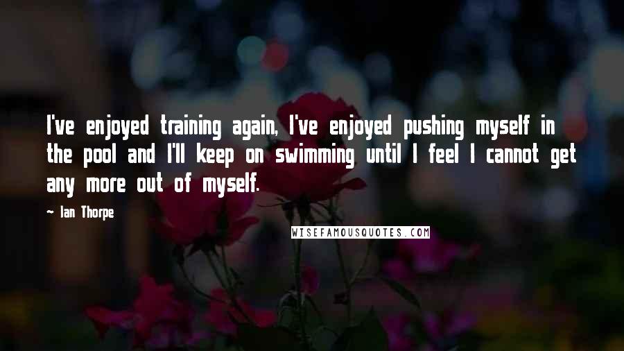 Ian Thorpe Quotes: I've enjoyed training again, I've enjoyed pushing myself in the pool and I'll keep on swimming until I feel I cannot get any more out of myself.