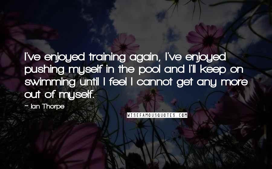 Ian Thorpe Quotes: I've enjoyed training again, I've enjoyed pushing myself in the pool and I'll keep on swimming until I feel I cannot get any more out of myself.