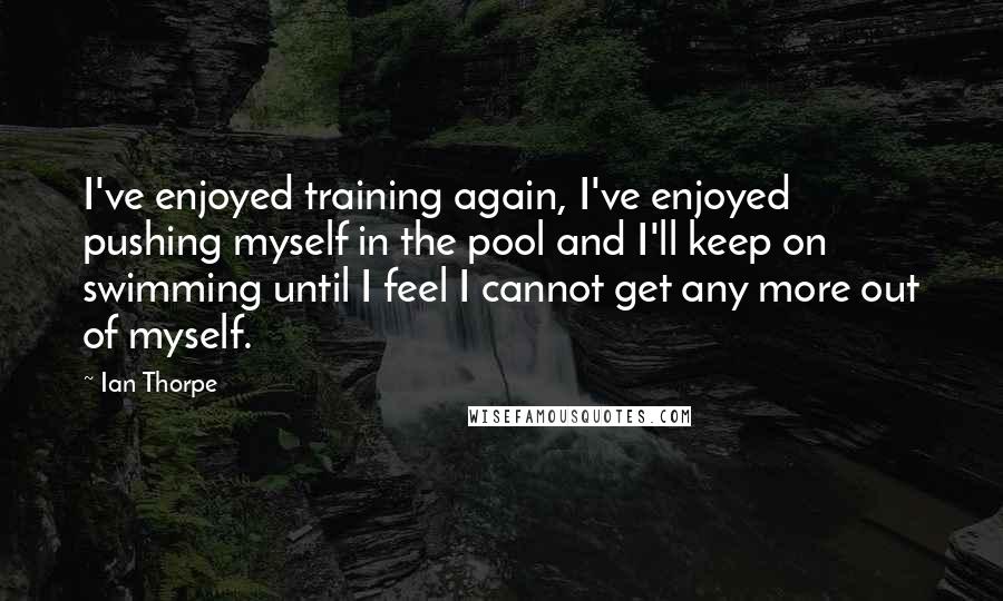 Ian Thorpe Quotes: I've enjoyed training again, I've enjoyed pushing myself in the pool and I'll keep on swimming until I feel I cannot get any more out of myself.