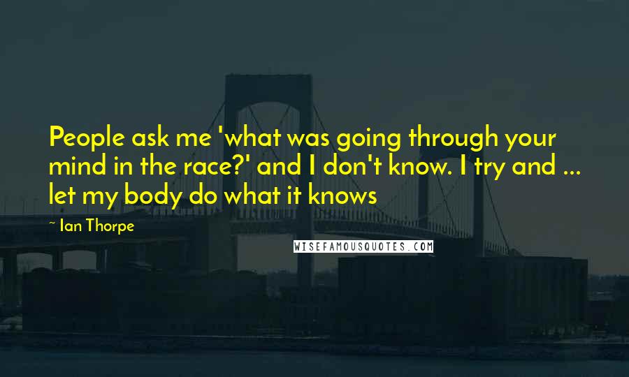 Ian Thorpe Quotes: People ask me 'what was going through your mind in the race?' and I don't know. I try and ... let my body do what it knows