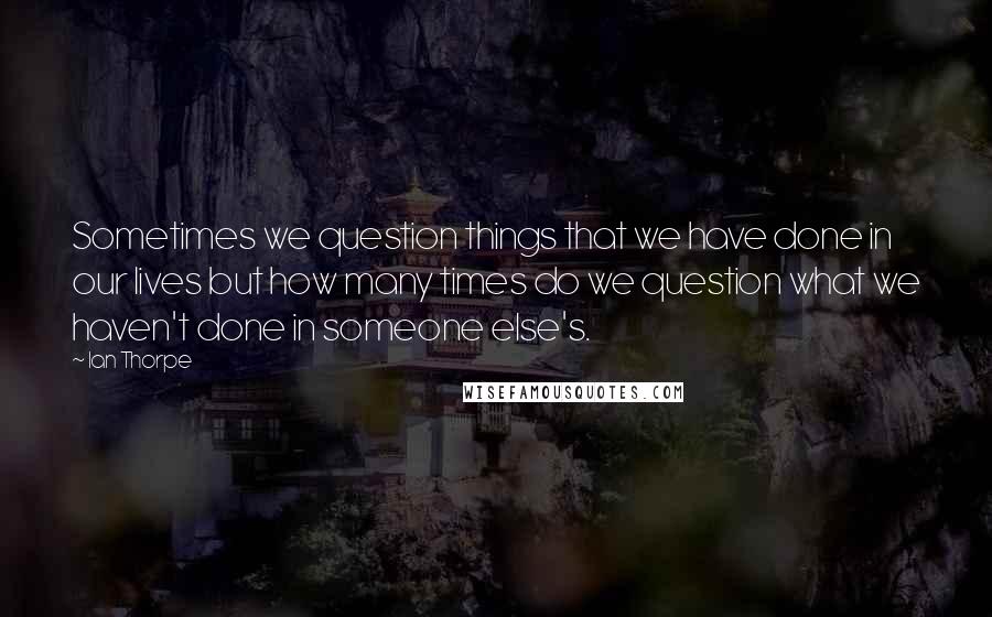 Ian Thorpe Quotes: Sometimes we question things that we have done in our lives but how many times do we question what we haven't done in someone else's.