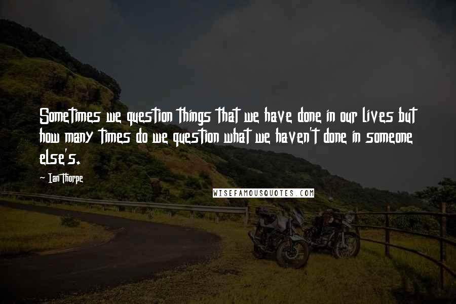 Ian Thorpe Quotes: Sometimes we question things that we have done in our lives but how many times do we question what we haven't done in someone else's.