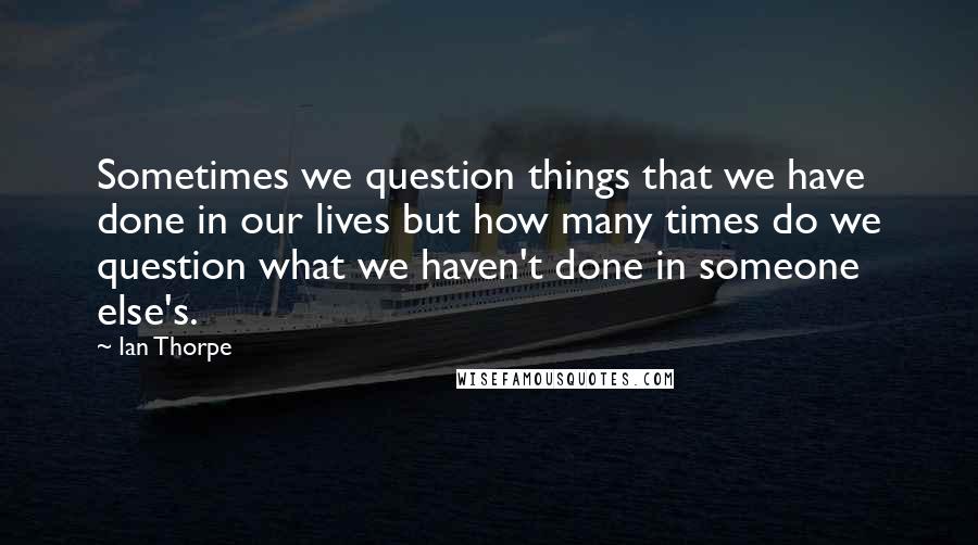 Ian Thorpe Quotes: Sometimes we question things that we have done in our lives but how many times do we question what we haven't done in someone else's.