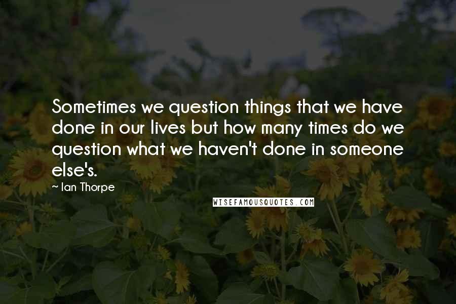 Ian Thorpe Quotes: Sometimes we question things that we have done in our lives but how many times do we question what we haven't done in someone else's.