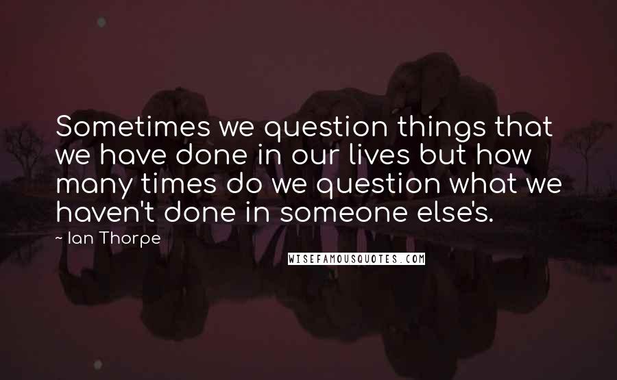 Ian Thorpe Quotes: Sometimes we question things that we have done in our lives but how many times do we question what we haven't done in someone else's.