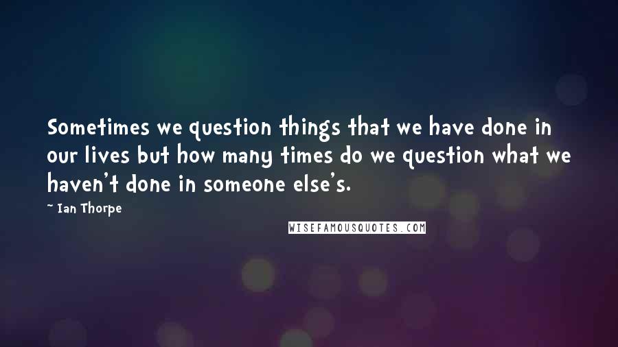 Ian Thorpe Quotes: Sometimes we question things that we have done in our lives but how many times do we question what we haven't done in someone else's.