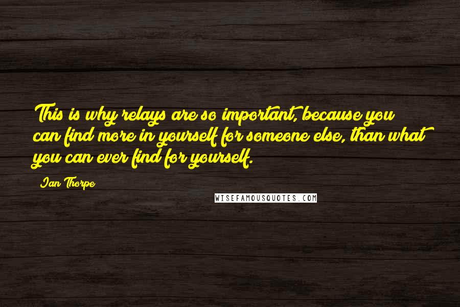 Ian Thorpe Quotes: This is why relays are so important, because you can find more in yourself for someone else, than what you can ever find for yourself.