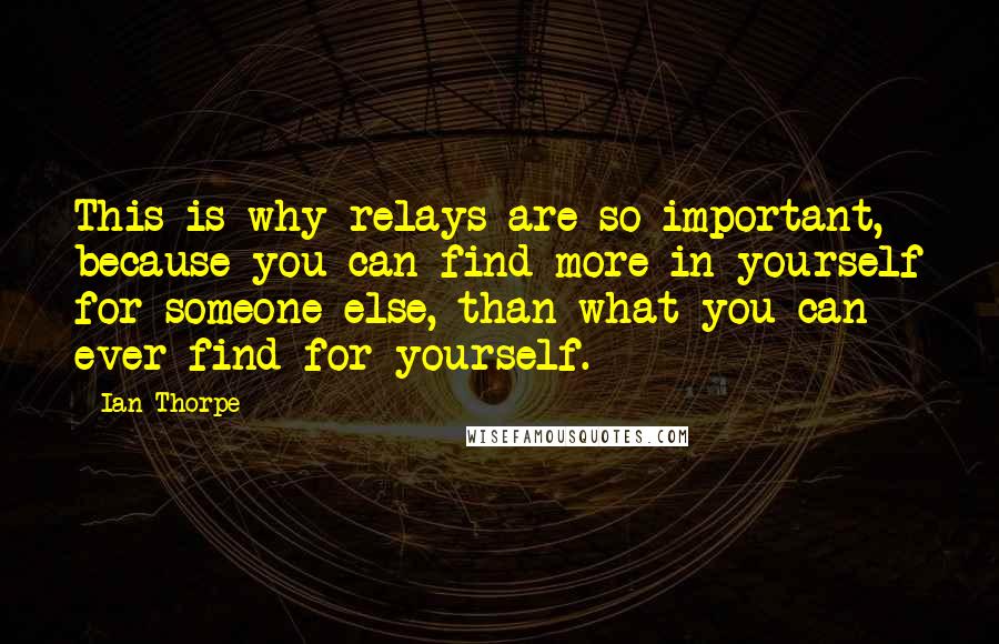 Ian Thorpe Quotes: This is why relays are so important, because you can find more in yourself for someone else, than what you can ever find for yourself.