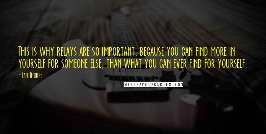 Ian Thorpe Quotes: This is why relays are so important, because you can find more in yourself for someone else, than what you can ever find for yourself.