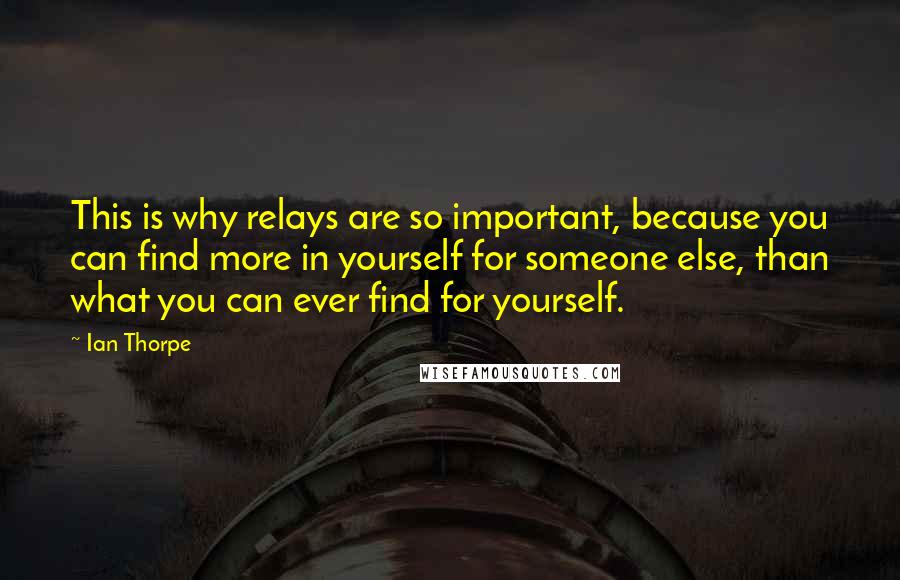 Ian Thorpe Quotes: This is why relays are so important, because you can find more in yourself for someone else, than what you can ever find for yourself.