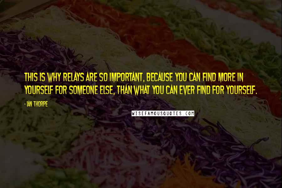 Ian Thorpe Quotes: This is why relays are so important, because you can find more in yourself for someone else, than what you can ever find for yourself.