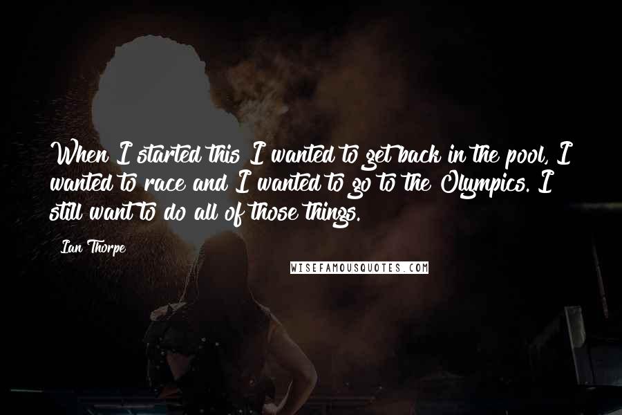 Ian Thorpe Quotes: When I started this I wanted to get back in the pool, I wanted to race and I wanted to go to the Olympics. I still want to do all of those things.