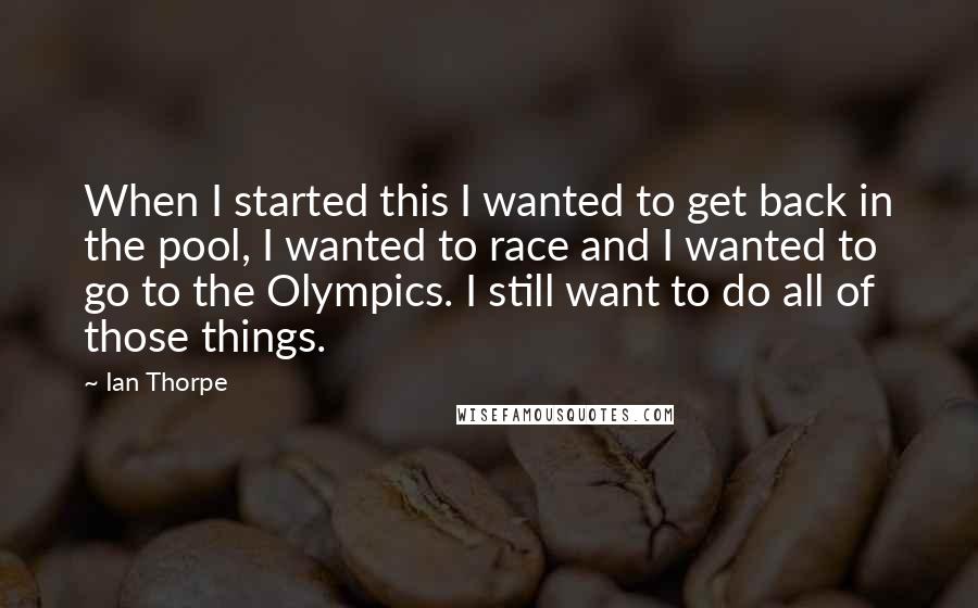 Ian Thorpe Quotes: When I started this I wanted to get back in the pool, I wanted to race and I wanted to go to the Olympics. I still want to do all of those things.