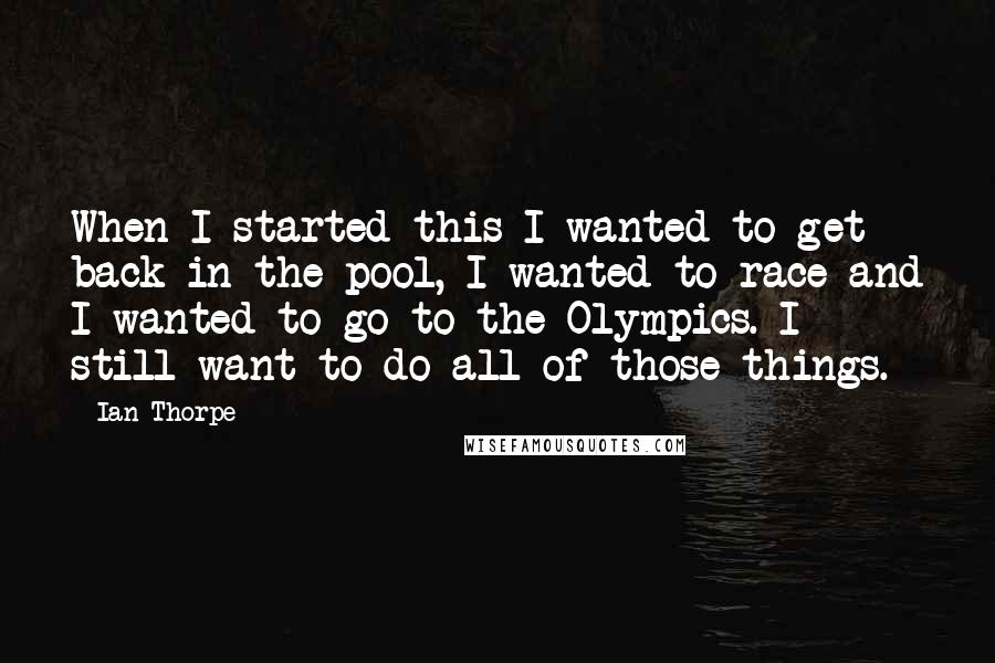 Ian Thorpe Quotes: When I started this I wanted to get back in the pool, I wanted to race and I wanted to go to the Olympics. I still want to do all of those things.