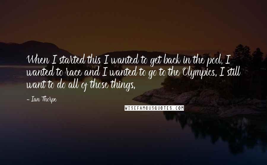 Ian Thorpe Quotes: When I started this I wanted to get back in the pool, I wanted to race and I wanted to go to the Olympics. I still want to do all of those things.