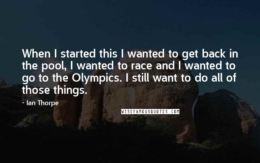 Ian Thorpe Quotes: When I started this I wanted to get back in the pool, I wanted to race and I wanted to go to the Olympics. I still want to do all of those things.