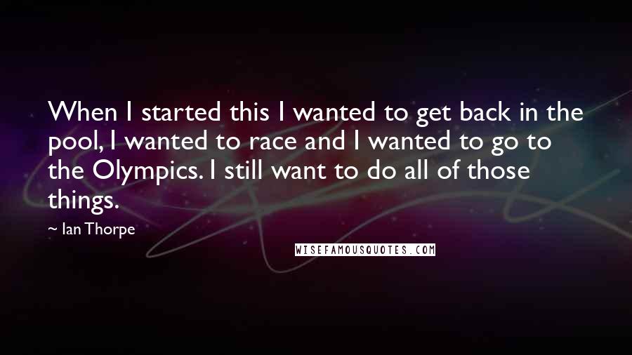 Ian Thorpe Quotes: When I started this I wanted to get back in the pool, I wanted to race and I wanted to go to the Olympics. I still want to do all of those things.