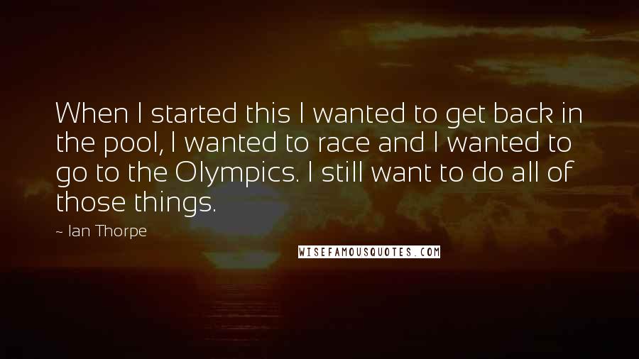 Ian Thorpe Quotes: When I started this I wanted to get back in the pool, I wanted to race and I wanted to go to the Olympics. I still want to do all of those things.