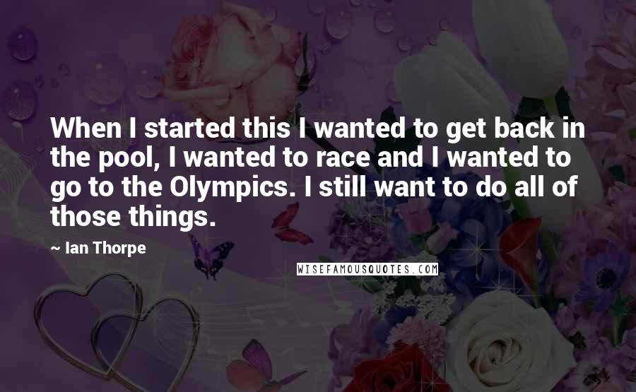 Ian Thorpe Quotes: When I started this I wanted to get back in the pool, I wanted to race and I wanted to go to the Olympics. I still want to do all of those things.