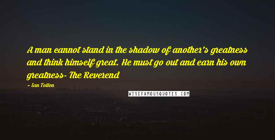 Ian Totten Quotes: A man cannot stand in the shadow of another's greatness and think himself great. He must go out and earn his own greatness- The Reverend