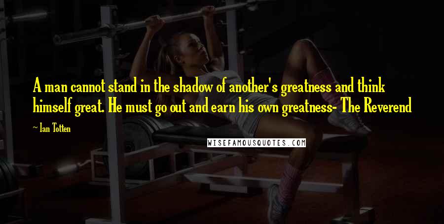 Ian Totten Quotes: A man cannot stand in the shadow of another's greatness and think himself great. He must go out and earn his own greatness- The Reverend