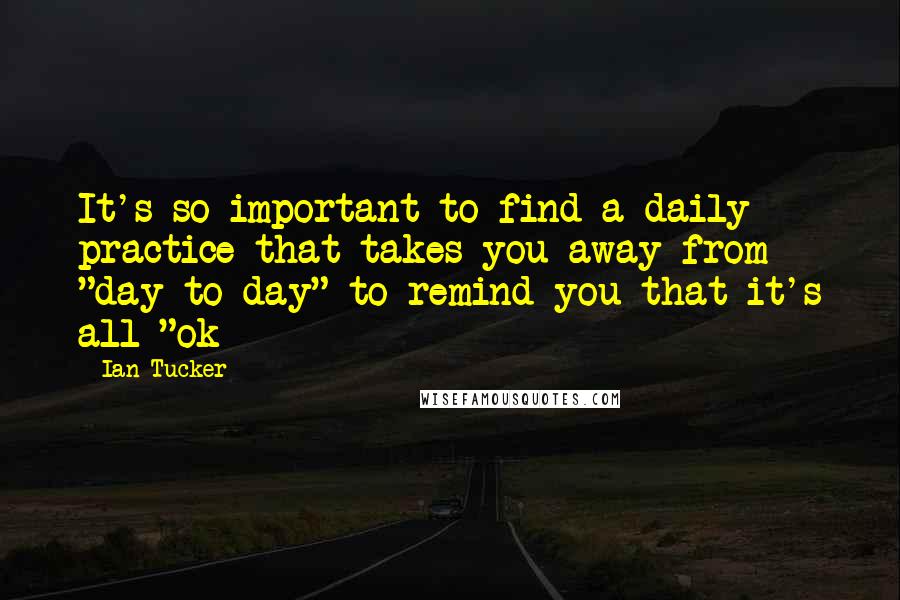 Ian Tucker Quotes: It's so important to find a daily practice that takes you away from "day to day" to remind you that it's all "ok