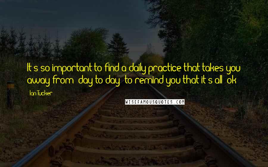 Ian Tucker Quotes: It's so important to find a daily practice that takes you away from "day to day" to remind you that it's all "ok