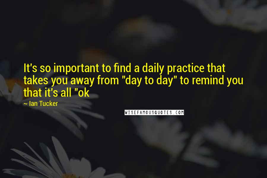Ian Tucker Quotes: It's so important to find a daily practice that takes you away from "day to day" to remind you that it's all "ok