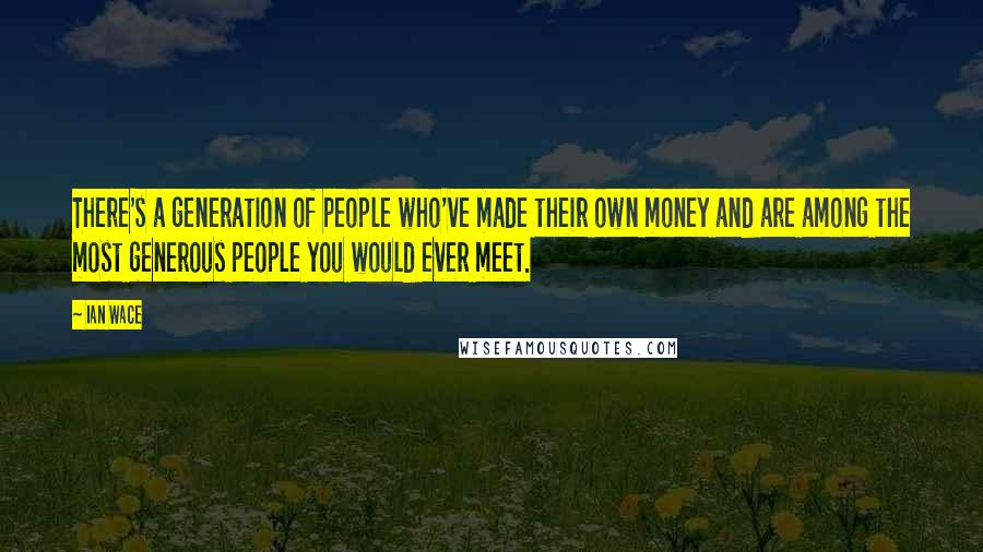 Ian Wace Quotes: There's a generation of people who've made their own money and are among the most generous people you would ever meet.