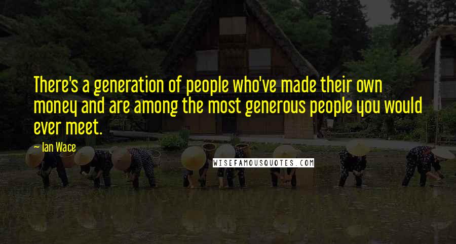 Ian Wace Quotes: There's a generation of people who've made their own money and are among the most generous people you would ever meet.