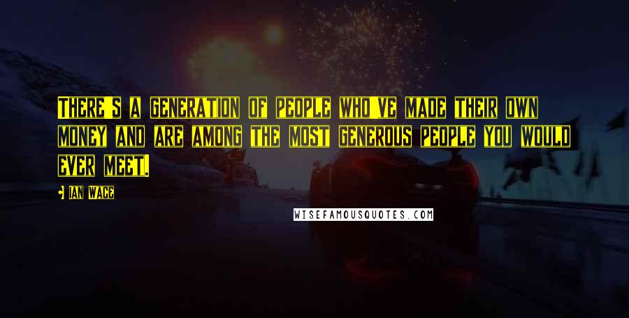 Ian Wace Quotes: There's a generation of people who've made their own money and are among the most generous people you would ever meet.