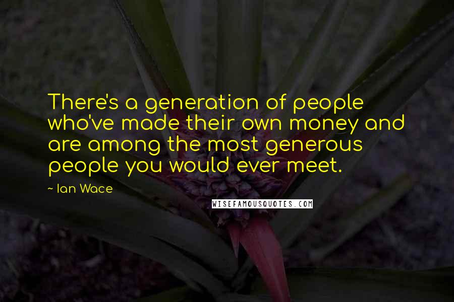Ian Wace Quotes: There's a generation of people who've made their own money and are among the most generous people you would ever meet.