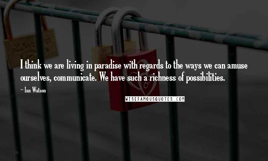 Ian Watson Quotes: I think we are living in paradise with regards to the ways we can amuse ourselves, communicate. We have such a richness of possibilities.