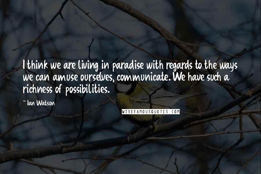 Ian Watson Quotes: I think we are living in paradise with regards to the ways we can amuse ourselves, communicate. We have such a richness of possibilities.